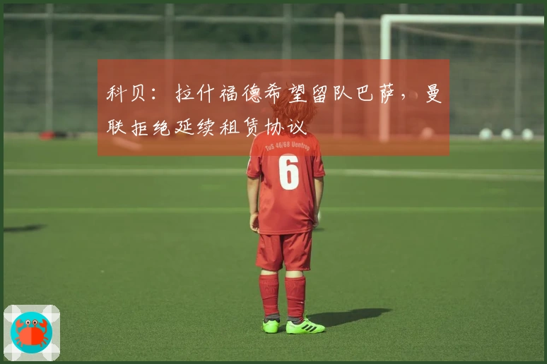 科贝：拉什福德希望留队巴萨，曼联拒绝延续租赁协议